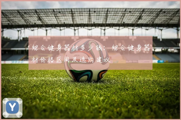 综合健身器材多少钱：综合健身器材价格区间及选购建议