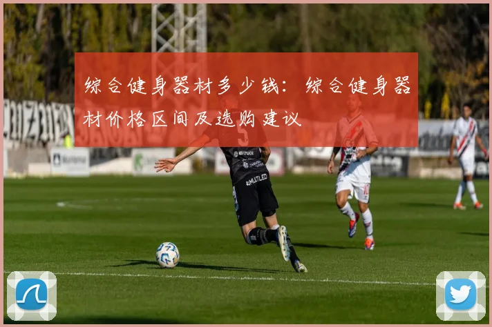 综合健身器材多少钱：综合健身器材价格区间及选购建议