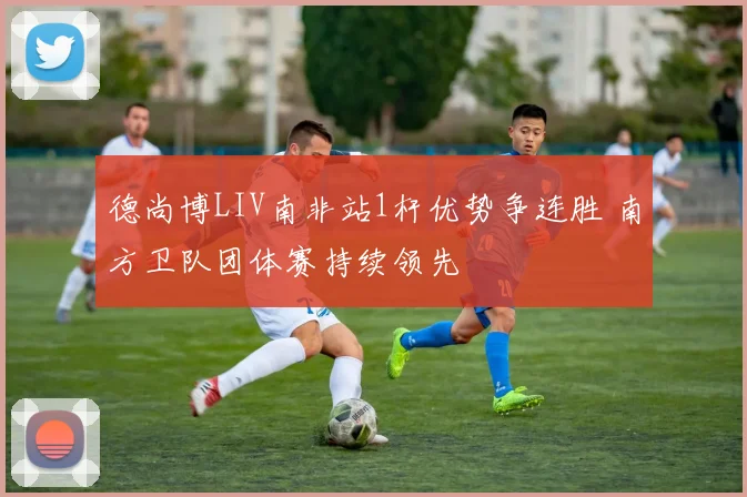 德尚博LIV南非站1杆优势争连胜 南方卫队团体赛持续领先